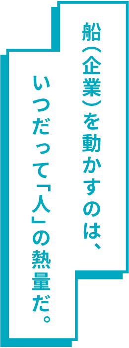 船(企業)を動かすのは、いつだって「人」の熱量だ。