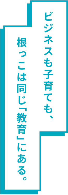 ビジネスも子育ても、根っこは同じ「教育」にある。